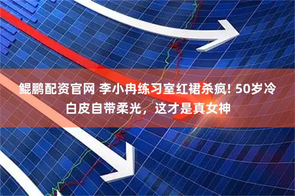 鲲鹏配资官网 李小冉练习室红裙杀疯! 50岁冷白皮自带柔光，这才是真女神