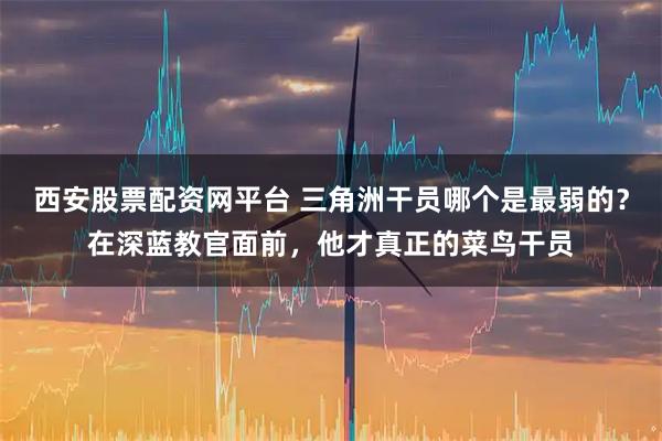 西安股票配资网平台 三角洲干员哪个是最弱的？在深蓝教官面前，他才真正的菜鸟干员
